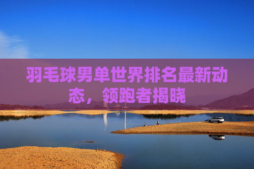 羽毛球男单世界排名最新动态,领跑者揭晓 羽毛球男单世界排名最新动态,领跑者揭晓