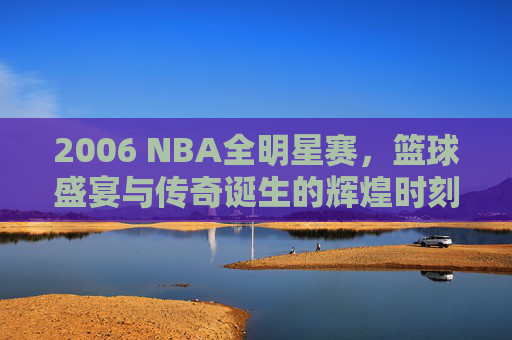 2006 NBA全明星赛,篮球盛宴与传奇诞生的辉煌时刻 2006 NBA全明星赛,篮球盛宴与传奇诞生的辉煌时刻