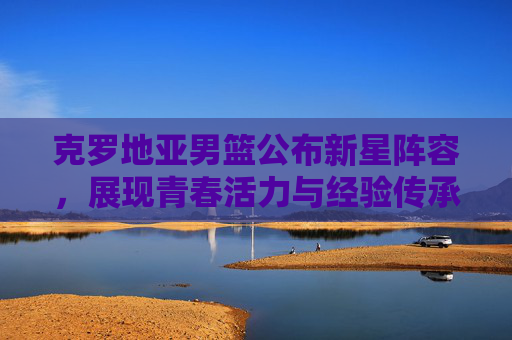 克罗地亚男篮公布新星阵容，展现青春活力与经验传承