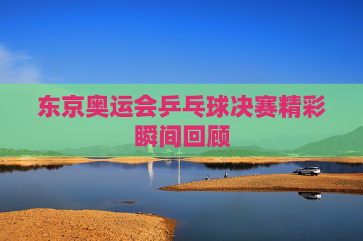 东京奥运会乒乓球决赛精彩瞬间回顾 东京奥运会乒乓球决赛精彩瞬间回顾