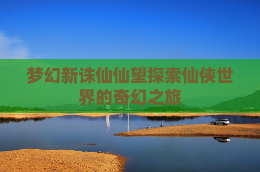 梦幻新诛仙仙望探索仙侠世界的奇幻之旅
