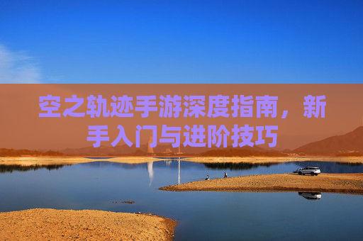 空之轨迹手游深度指南，新手入门与进阶技巧