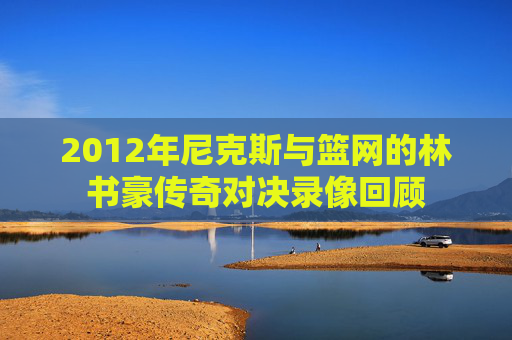 2012年尼克斯与篮网的林书豪传奇对决录像回顾