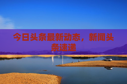 今日头条最新动态,新闻头条速递 今日头条最新动态,新闻头条速递