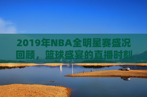 2019年NBA全明星赛盛况回顾，篮球盛宴的直播时刻