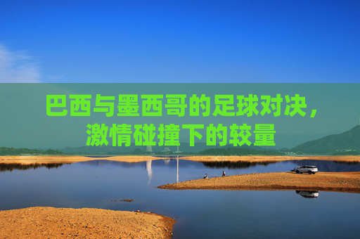 巴西与墨西哥的足球对决，激情碰撞下的较量