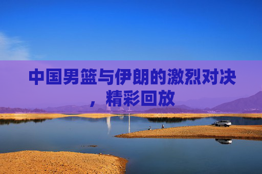 中国男篮与伊朗的激烈对决，精彩回放