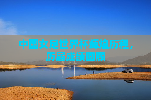 中国女足世界杯辉煌历程,历届成绩回顾 中国女足世界杯辉煌历程,历届成绩回顾