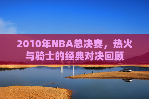 2010年NBA总决赛，热火与骑士的经典对决回顾
