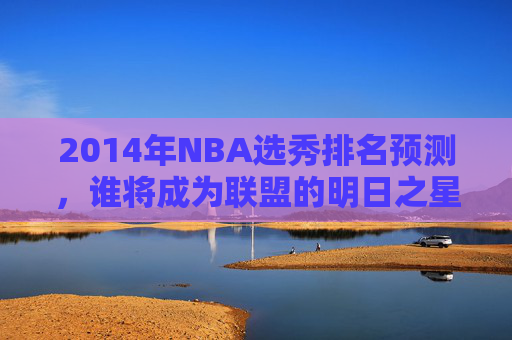 2014年NBA选秀排名预测,谁将成为联盟的明日之星? 2014年NBA选秀排名预测,谁将成为联盟的明日之星?