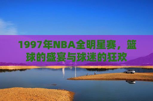 1997年NBA全明星赛，篮球的盛宴与球迷的狂欢