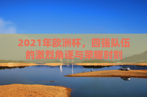2021年欧洲杯,四强队伍的激烈角逐与荣耀时刻 2021年欧洲杯,四强队伍的激烈角逐与荣耀时刻