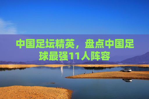 中国足坛精英，盘点中国足球最强11人阵容