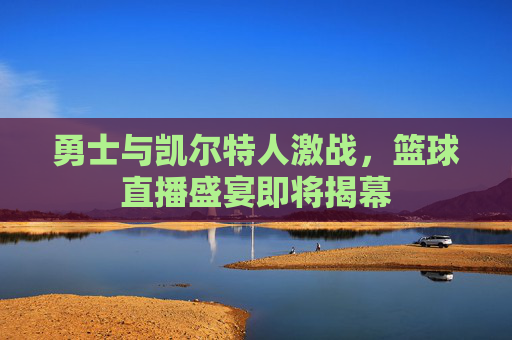 勇士与凯尔特人激战，篮球直播盛宴即将揭幕