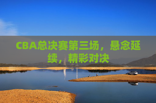 CBA总决赛第三场，悬念延续，精彩对决