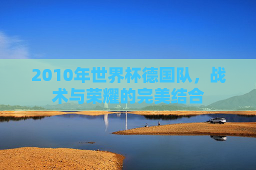 2010年世界杯德国队，战术与荣耀的完美结合