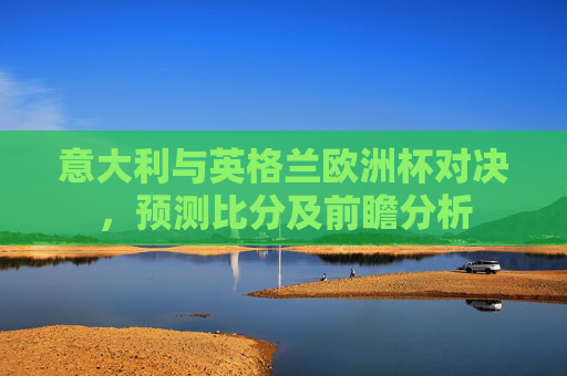 意大利与英格兰欧洲杯对决，预测比分及前瞻分析