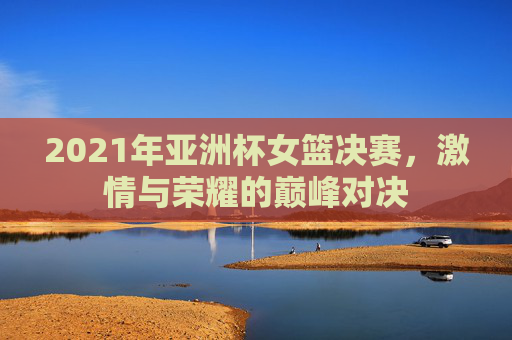 2021年亚洲杯女篮决赛，激情与荣耀的巅峰对决