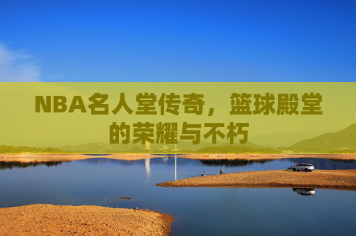 NBA名人堂传奇，篮球殿堂的荣耀与不朽
