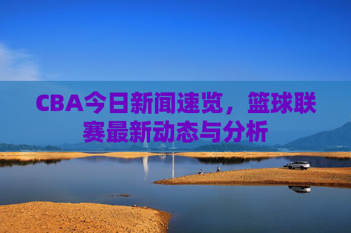CBA今日新闻速览，篮球联赛最新动态与分析