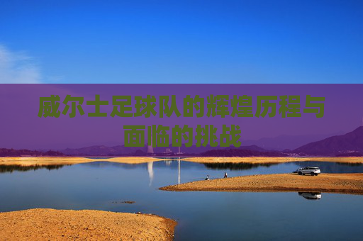 威尔士足球队的辉煌历程与面临的挑战