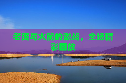 老鹰与火箭的激战，全场精彩回放