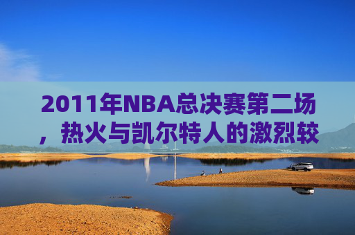 2011年NBA总决赛第二场，热火与凯尔特人的激烈较量