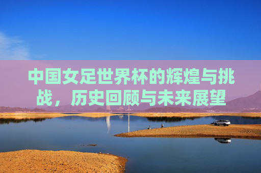 中国女足世界杯的辉煌与挑战，历史回顾与未来展望