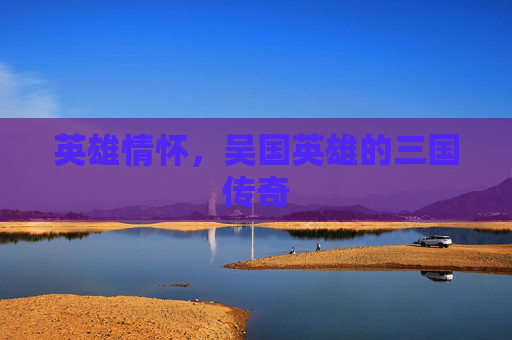 英雄情怀，吴国英雄的三国传奇