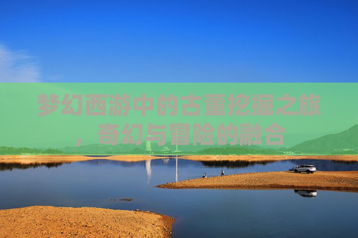 梦幻西游中的古董挖掘之旅，奇幻与冒险的融合