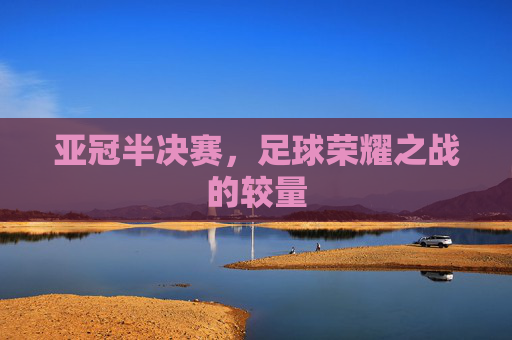 亚冠半决赛,足球荣耀之战的较量 亚冠半决赛,足球荣耀之战的较量