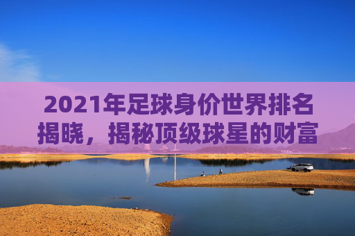 2021年足球身价世界排名揭晓，揭秘顶级球星的财富秘诀