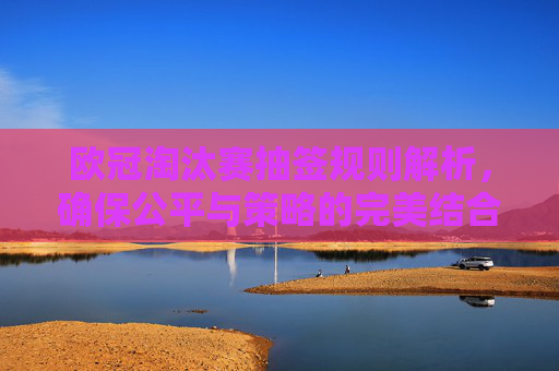 欧冠淘汰赛抽签规则解析，确保公平与策略的完美结合