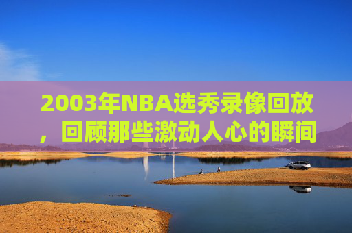 2003年NBA选秀录像回放，回顾那些激动人心的瞬间