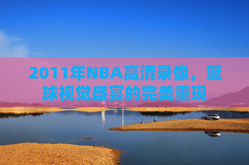 2011年NBA高清录像，篮球视觉盛宴的完美重现