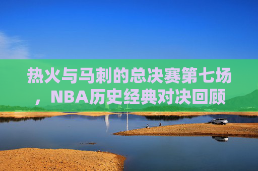 热火与马刺的总决赛第七场，NBA历史经典对决回顾