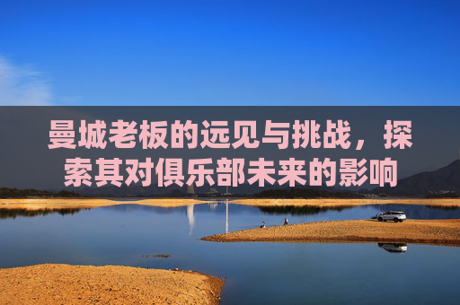 曼城老板的远见与挑战，探索其对俱乐部未来的影响