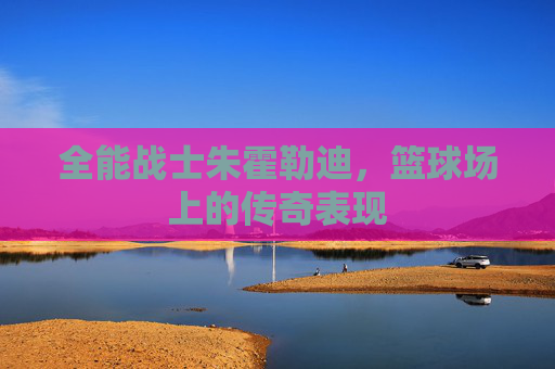 全能战士朱霍勒迪，篮球场上的传奇表现