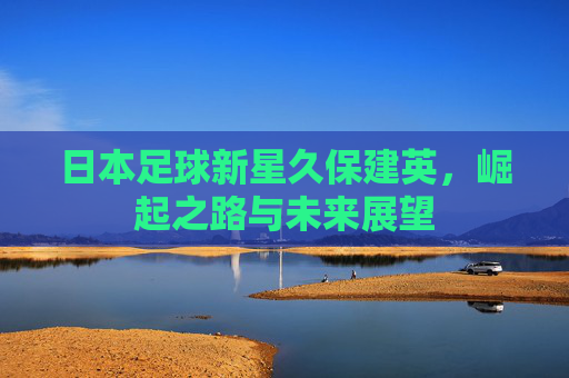 日本足球新星久保建英，崛起之路与未来展望