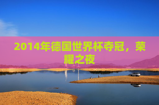 2014年德国世界杯夺冠，荣耀之夜