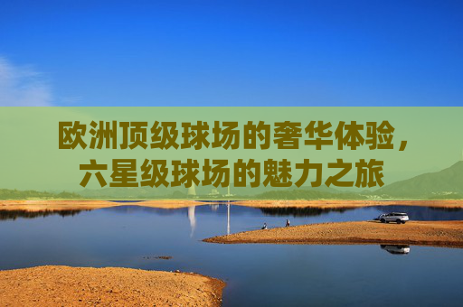 欧洲顶级球场的奢华体验,六星级球场的魅力之旅 欧洲顶级球场的奢华体验,六星级球场的魅力之旅