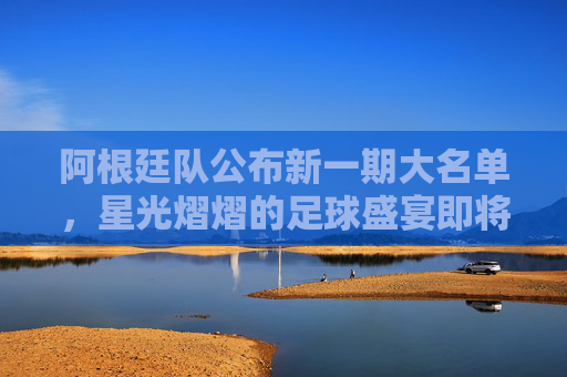 阿根廷队公布新一期大名单，星光熠熠的足球盛宴即将开启