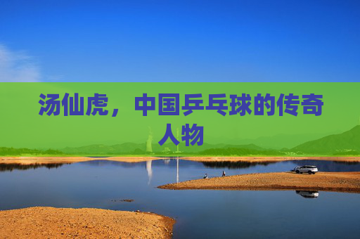 汤仙虎，中国乒乓球的传奇人物