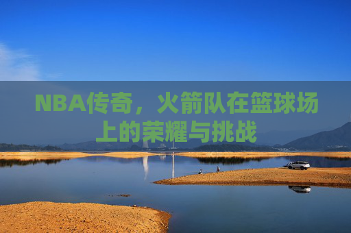NBA传奇，火箭队在篮球场上的荣耀与挑战
