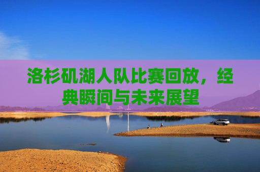 洛杉矶湖人队比赛回放,经典瞬间与未来展望 洛杉矶湖人队比赛回放,经典瞬间与未来展望