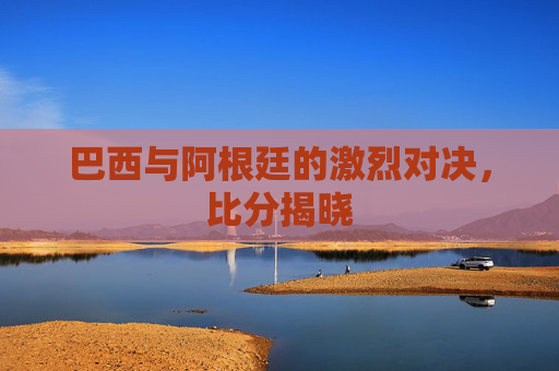 巴西与阿根廷的激烈对决，比分揭晓