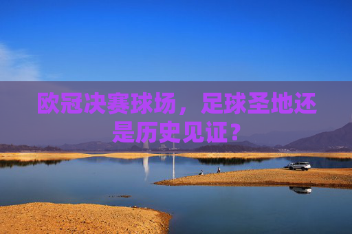 欧冠决赛球场,足球圣地还是历史见证? 欧冠决赛球场,足球圣地还是历史见证?
