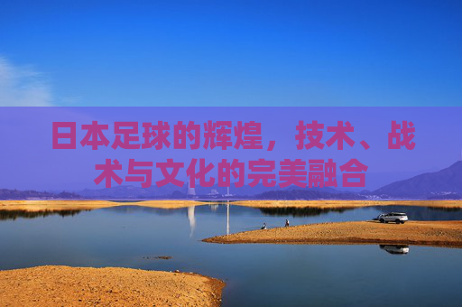 日本足球的辉煌，技术、战术与文化的完美融合