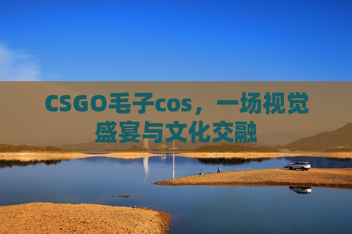 CSGO毛子cos，一场视觉盛宴与文化交融
