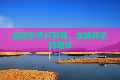 篮球世界杯官网，全球球迷的纽带